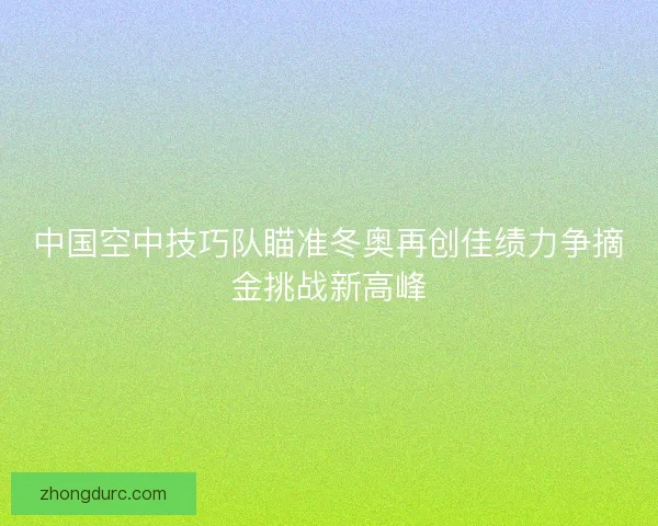 中国空中技巧队瞄准冬奥再创佳绩力争摘金挑战新高峰