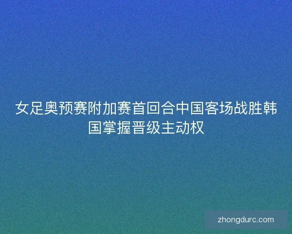 女足奥预赛附加赛首回合中国客场战胜韩国掌握晋级主动权