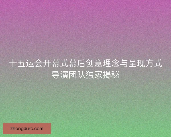 十五运会开幕式幕后创意理念与呈现方式导演团队独家揭秘