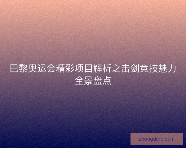 巴黎奥运会精彩项目解析之击剑竞技魅力全景盘点 巴黎奥运会精彩项目解析之击剑竞技魅力全景盘点