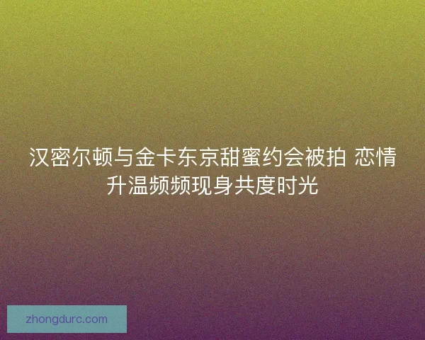 汉密尔顿与金卡东京甜蜜约会被拍 恋情升温频频现身共度时光