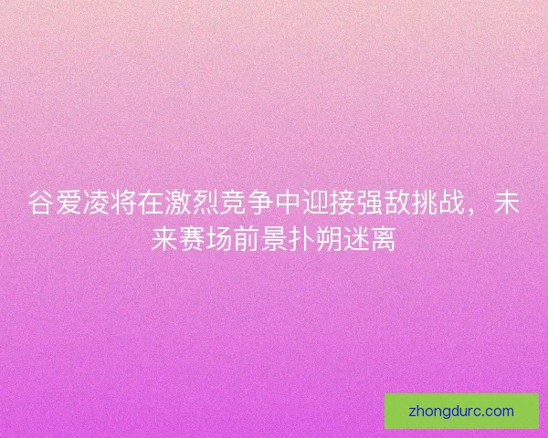 谷爱凌将在激烈竞争中迎接强敌挑战，未来赛场前景扑朔迷离