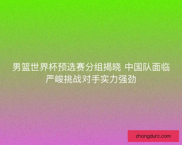 男篮世界杯预选赛分组揭晓 中国队面临严峻挑战对手实力强劲