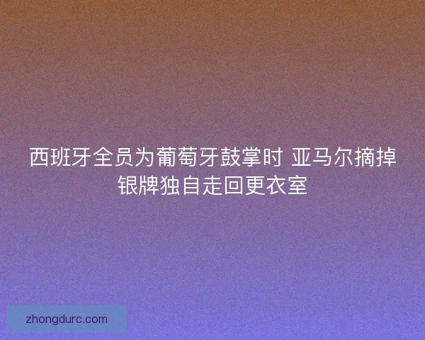 西班牙全员为葡萄牙鼓掌时 亚马尔摘掉银牌独自走回更衣室