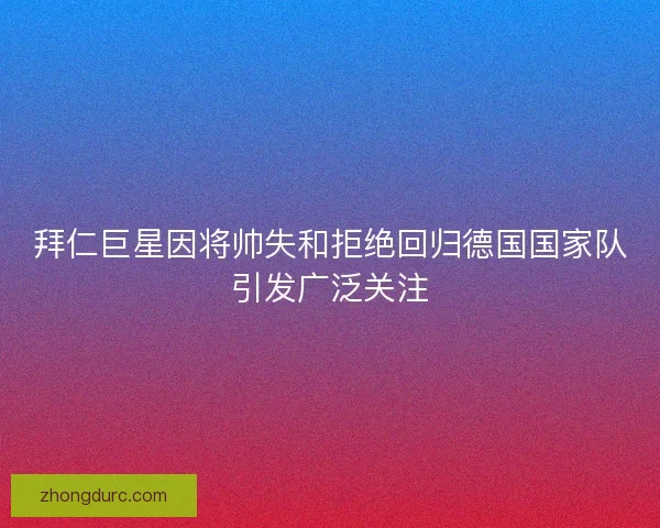 拜仁巨星因将帅失和拒绝回归德国国家队引发广泛关注