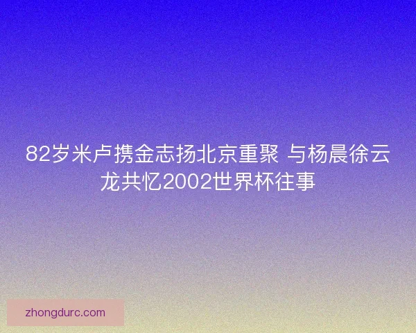 82岁米卢携金志扬北京重聚 与杨晨徐云龙共忆2002世界杯往事 82岁米卢携金志扬北京重聚 与杨晨徐云龙共忆2002世界杯往事