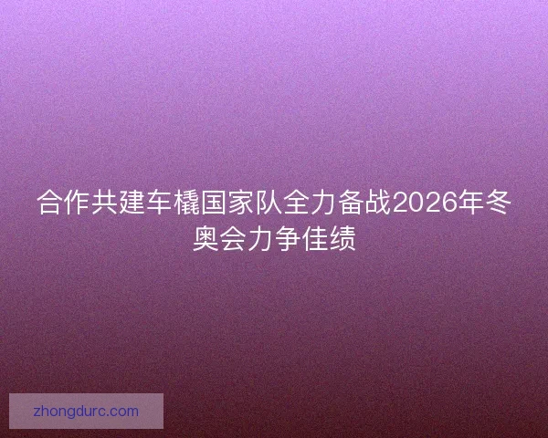 合作共建车橇国家队全力备战2026年冬奥会力争佳绩 合作共建车橇国家队全力备战2026年冬奥会力争佳绩