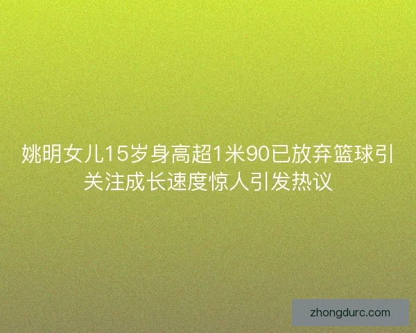 姚明女儿15岁身高超1米90已放弃篮球引关注成长速度惊人引发热议 姚明女儿15岁身高超1米90已放弃篮球引关注成长速度惊人引发热议