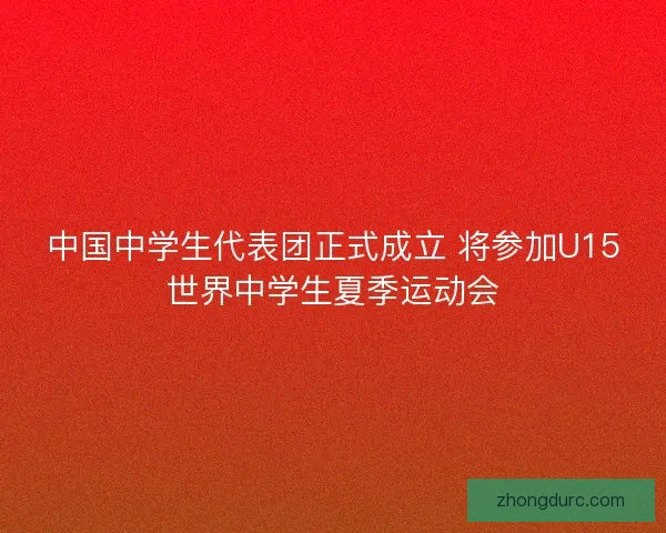 中国中学生代表团正式成立 将参加U15世界中学生夏季运动会 中国中学生代表团正式成立 将参加U15世界中学生夏季运动会