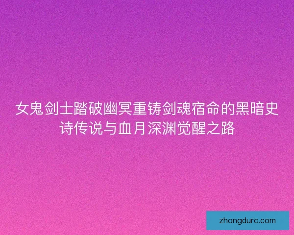 女鬼剑士踏破幽冥重铸剑魂宿命的黑暗史诗传说与血月深渊觉醒之路