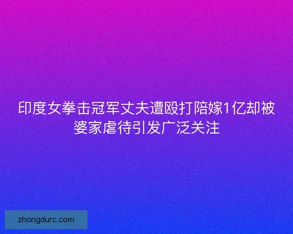印度女拳击冠军丈夫遭殴打陪嫁1亿却被婆家虐待引发广泛关注