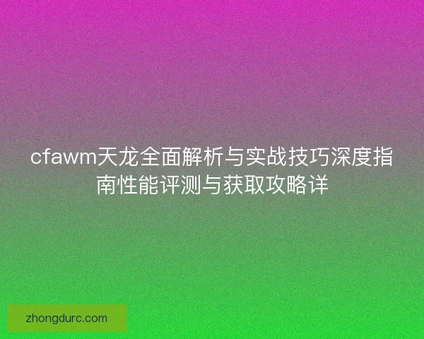 cfawm天龙全面解析与实战技巧深度指南性能评测与获取攻略详