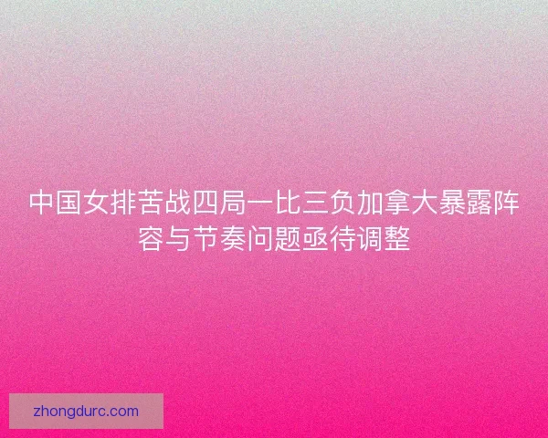 中国女排苦战四局一比三负加拿大暴露阵容与节奏问题亟待调整
