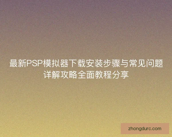 最新PSP模拟器下载安装步骤与常见问题详解攻略全面教程分享 最新PSP模拟器下载安装步骤与常见问题详解攻略全面教程分享