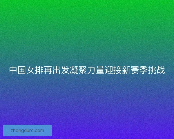 中国女排再出发凝聚力量迎接新赛季挑战